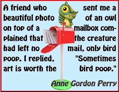 A friend who sent me a beautiful photo of an owl on top of a mailbox complained that the creature had left no mail, only bird poop. I replied, "Somes art is worth the bird poop." #Art #WorthIt #AnneGordonPerry
